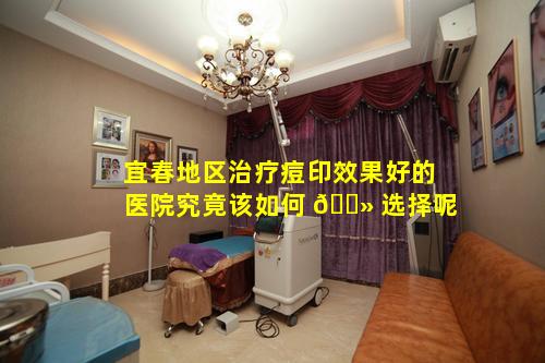 宜春地区治疗痘印效果好的医院究竟该如何 🌻 选择呢